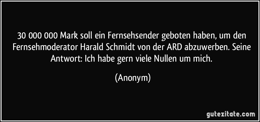 30 000 000 Mark soll ein Fernsehsender geboten haben, um den Fernsehmoderator Harald Schmidt von der ARD abzuwerben. Seine Antwort: Ich habe gern viele Nullen um mich. (Anonym)