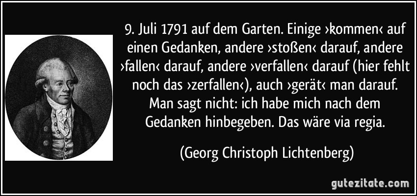 9. Juli 1791 auf dem Garten. Einige ›kommen‹ auf einen Gedanken, andere ›stoßen‹ darauf, andere ›fallen‹ darauf, andere ›verfallen‹ darauf (hier fehlt noch das ›zerfallen‹), auch ›gerät‹ man darauf. Man sagt nicht: ich habe mich nach dem Gedanken hinbegeben. Das wäre via regia. (Georg Christoph Lichtenberg)