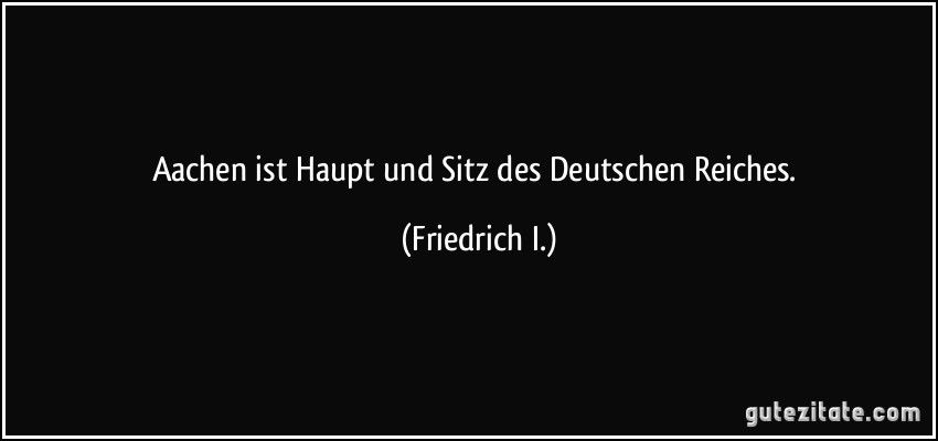 Aachen ist Haupt und Sitz des Deutschen Reiches. (Friedrich I.)