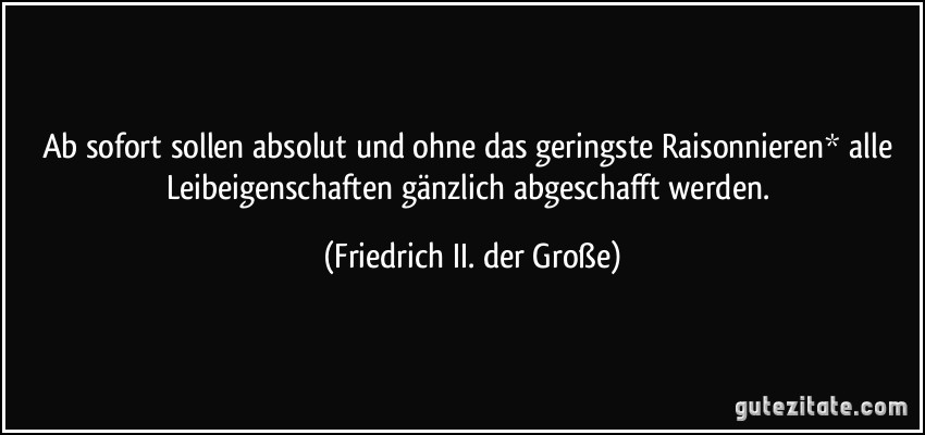 Ab sofort sollen absolut und ohne das geringste Raisonnieren* alle Leibeigenschaften gänzlich abgeschafft werden. (Friedrich II. der Große)