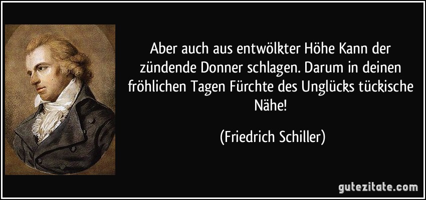 Aber auch aus entwölkter Höhe Kann der zündende Donner schlagen. Darum in deinen fröhlichen Tagen Fürchte des Unglücks tückische Nähe! (Friedrich Schiller)