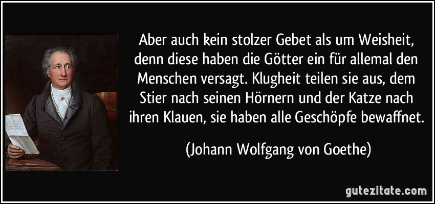 Aber auch kein stolzer Gebet als um Weisheit, denn diese haben die Götter ein für allemal den Menschen versagt. Klugheit teilen sie aus, dem Stier nach seinen Hörnern und der Katze nach ihren Klauen, sie haben alle Geschöpfe bewaffnet. (Johann Wolfgang von Goethe)