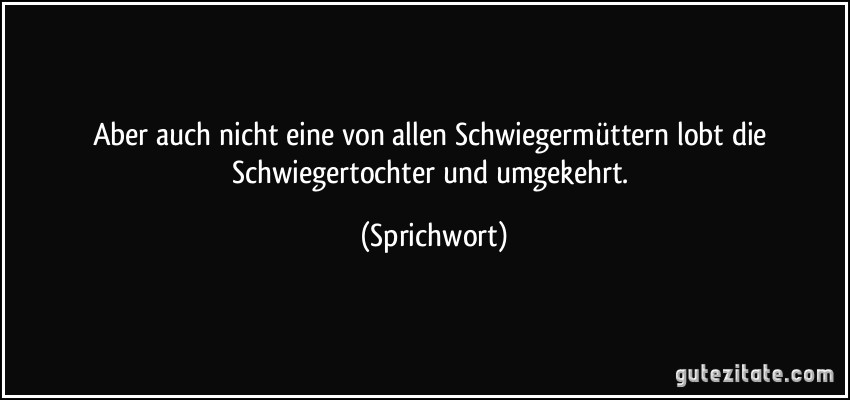 Aber auch nicht eine von allen Schwiegermüttern lobt die Schwiegertochter und umgekehrt. (Sprichwort)