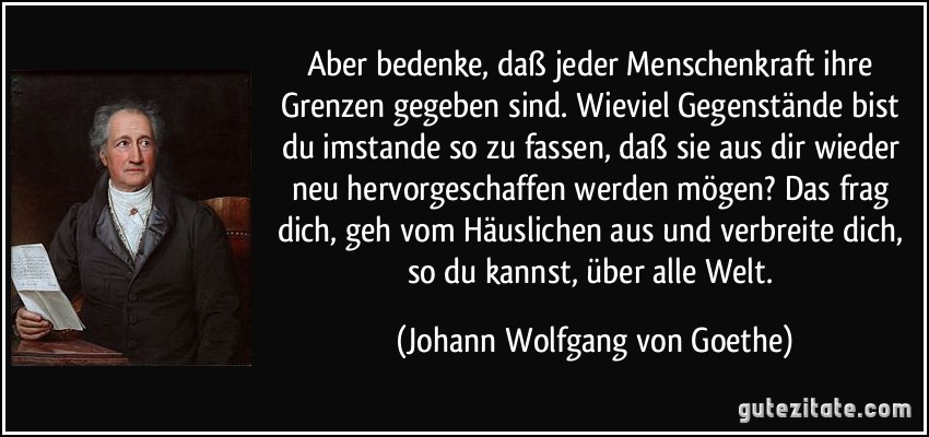 Aber bedenke, daß jeder Menschenkraft ihre Grenzen gegeben sind. Wieviel Gegenstände bist du imstande so zu fassen, daß sie aus dir wieder neu hervorgeschaffen werden mögen? Das frag dich, geh vom Häuslichen aus und verbreite dich, so du kannst, über alle Welt. (Johann Wolfgang von Goethe)