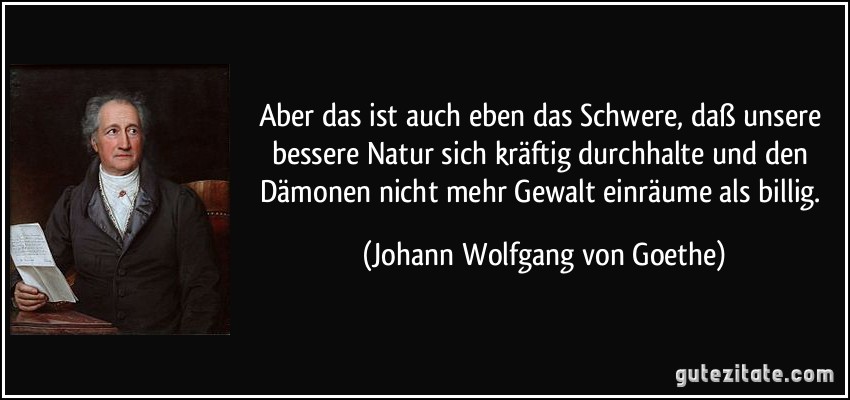 Aber das ist auch eben das Schwere, daß unsere bessere Natur sich kräftig durchhalte und den Dämonen nicht mehr Gewalt einräume als billig. (Johann Wolfgang von Goethe)