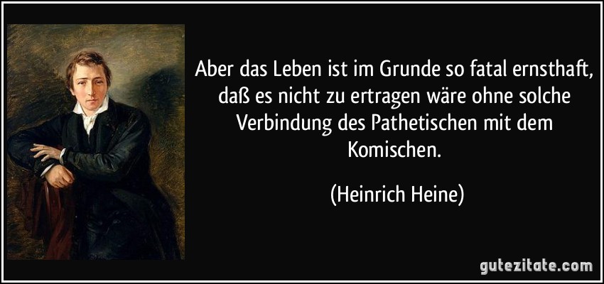 Aber das Leben ist im Grunde so fatal ernsthaft, daß es nicht zu ertragen wäre ohne solche Verbindung des Pathetischen mit dem Komischen. (Heinrich Heine)