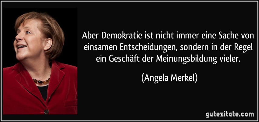 Aber Demokratie ist nicht immer eine Sache von einsamen Entscheidungen, sondern in der Regel ein Geschäft der Meinungsbildung vieler. (Angela Merkel)