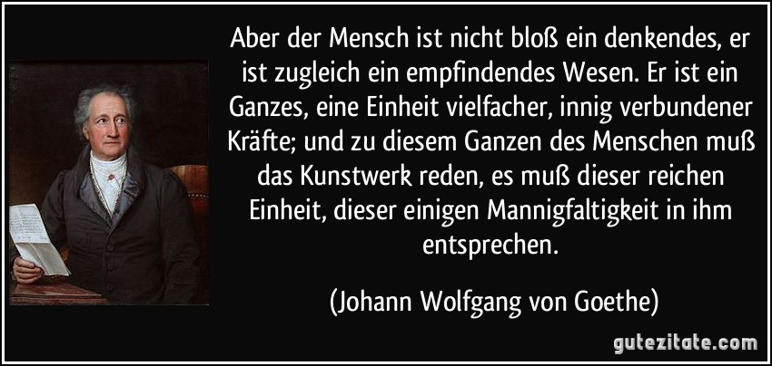 Aber der Mensch ist nicht bloß ein denkendes, er ist zugleich ein empfindendes Wesen. Er ist ein Ganzes, eine Einheit vielfacher, innig verbundener Kräfte; und zu diesem Ganzen des Menschen muß das Kunstwerk reden, es muß dieser reichen Einheit, dieser einigen Mannigfaltigkeit in ihm entsprechen. (Johann Wolfgang von Goethe)