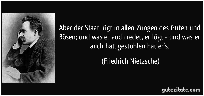 Aber der Staat lügt in allen Zungen des Guten und Bösen; und was er auch redet, er lügt - und was er auch hat, gestohlen hat er's. (Friedrich Nietzsche)