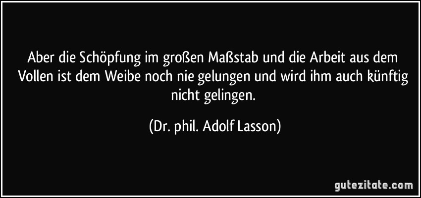 Aber die Schöpfung im großen Maßstab und die Arbeit aus dem Vollen ist dem Weibe noch nie gelungen und wird ihm auch künftig nicht gelingen. (Dr. phil. Adolf Lasson)