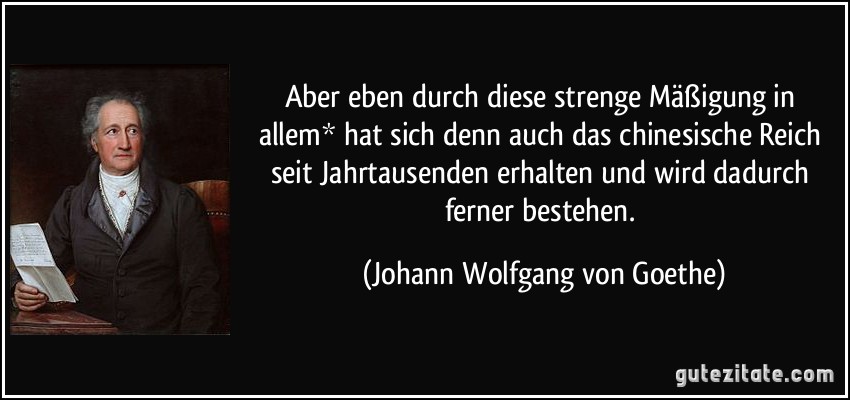 Aber eben durch diese strenge Mäßigung in allem* hat sich denn auch das chinesische Reich seit Jahrtausenden erhalten und wird dadurch ferner bestehen. (Johann Wolfgang von Goethe)