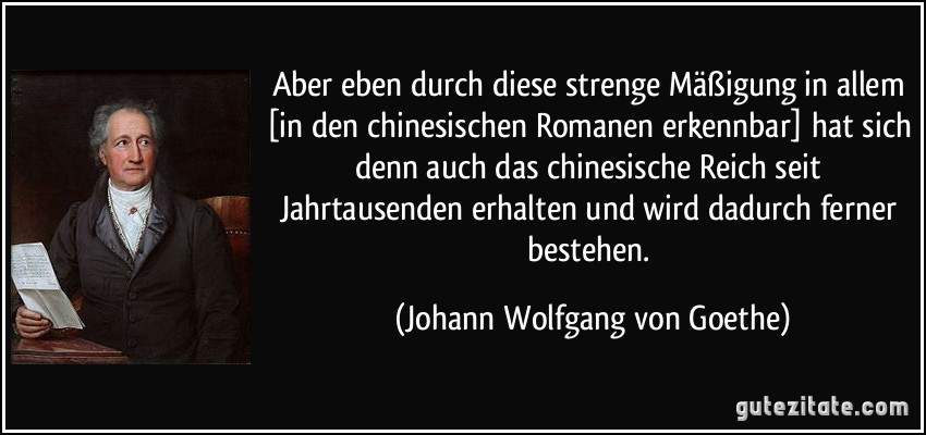 Aber eben durch diese strenge Mäßigung in allem [in den chinesischen Romanen erkennbar] hat sich denn auch das chinesische Reich seit Jahrtausenden erhalten und wird dadurch ferner bestehen. (Johann Wolfgang von Goethe)