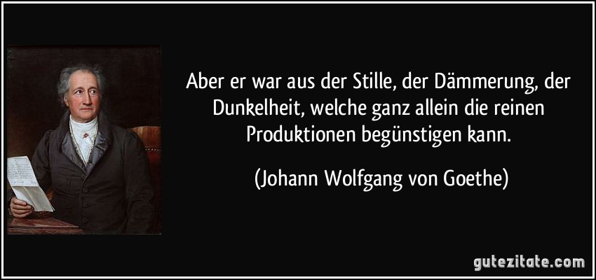 Aber er war aus der Stille, der Dämmerung, der Dunkelheit, welche ganz allein die reinen Produktionen begünstigen kann. (Johann Wolfgang von Goethe)