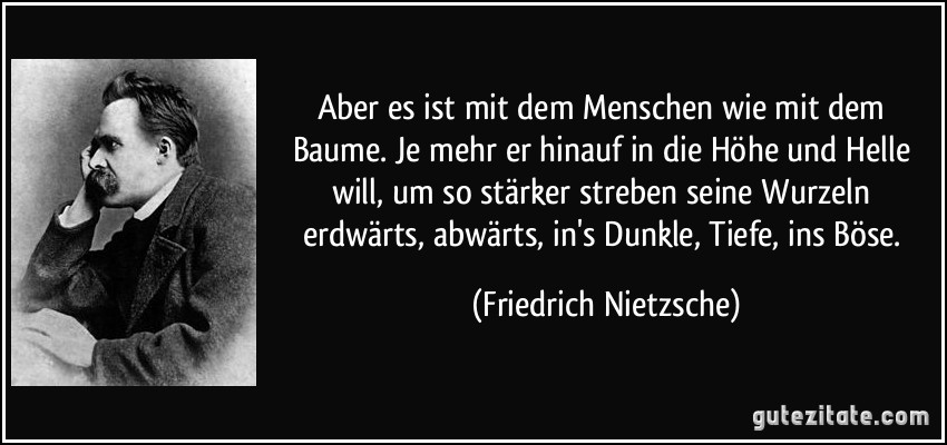 Aber es ist mit dem Menschen wie mit dem Baume. Je mehr er hinauf in die Höhe und Helle will, um so stärker streben seine Wurzeln erdwärts, abwärts, in's Dunkle, Tiefe, ins Böse. (Friedrich Nietzsche)