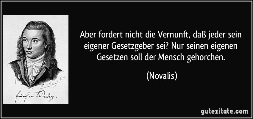 Aber fordert nicht die Vernunft, daß jeder sein eigener Gesetzgeber sei? Nur seinen eigenen Gesetzen soll der Mensch gehorchen. (Novalis)