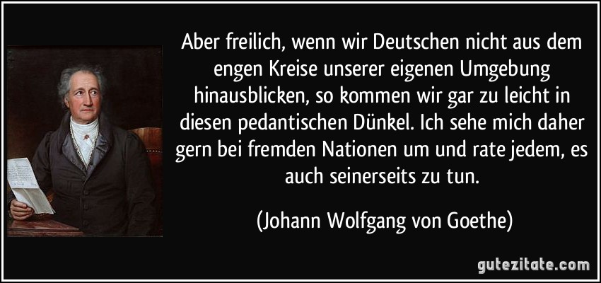 Aber freilich, wenn wir Deutschen nicht aus dem engen Kreise unserer eigenen Umgebung hinausblicken, so kommen wir gar zu leicht in diesen pedantischen Dünkel. Ich sehe mich daher gern bei fremden Nationen um und rate jedem, es auch seinerseits zu tun. (Johann Wolfgang von Goethe)