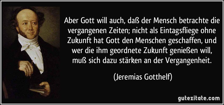 Aber Gott will auch, daß der Mensch betrachte die vergangenen Zeiten; nicht als Eintagsfliege ohne Zukunft hat Gott den Menschen geschaffen, und wer die ihm geordnete Zukunft genießen will, muß sich dazu stärken an der Vergangenheit. (Jeremias Gotthelf)