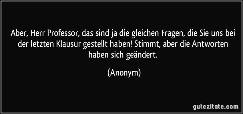 Aber, Herr Professor, das sind ja die gleichen Fragen, die Sie uns bei der letzten Klausur gestellt haben! Stimmt, aber die Antworten haben sich geändert. (Anonym)