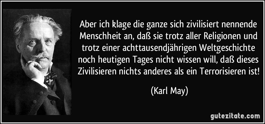 Aber ich klage die ganze sich zivilisiert nennende Menschheit an, daß sie trotz aller Religionen und trotz einer achttausendjährigen Weltgeschichte noch heutigen Tages nicht wissen will, daß dieses Zivilisieren nichts anderes als ein Terrorisieren ist! (Karl May)