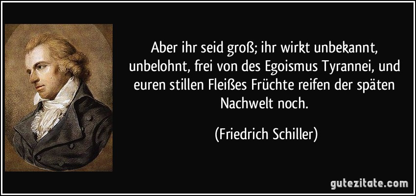 Aber ihr seid groß; ihr wirkt unbekannt, unbelohnt, frei von des Egoismus Tyrannei, und euren stillen Fleißes Früchte reifen der späten Nachwelt noch. (Friedrich Schiller)