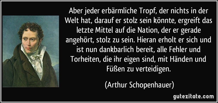 Aber jeder erbärmliche Tropf, der nichts in der Welt hat, darauf er stolz sein könnte, ergreift das letzte Mittel auf die Nation, der er gerade angehört, stolz zu sein. Hieran erholt er sich und ist nun dankbarlich bereit, alle Fehler und Torheiten, die ihr eigen sind, mit Händen und Füßen zu verteidigen. (Arthur Schopenhauer)
