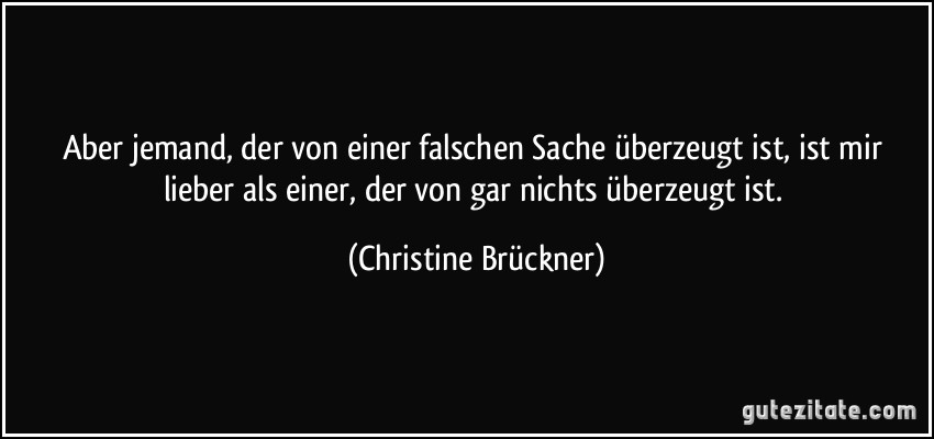 Aber jemand, der von einer falschen Sache überzeugt ist, ist mir lieber als einer, der von gar nichts überzeugt ist. (Christine Brückner)