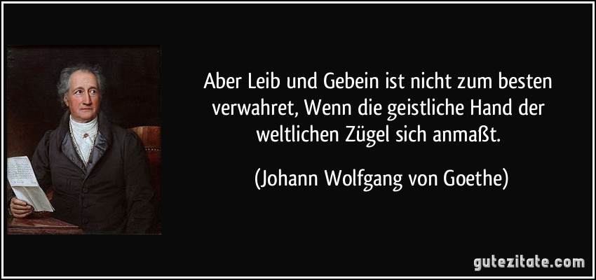 Aber Leib und Gebein ist nicht zum besten verwahret, Wenn die geistliche Hand der weltlichen Zügel sich anmaßt. (Johann Wolfgang von Goethe)