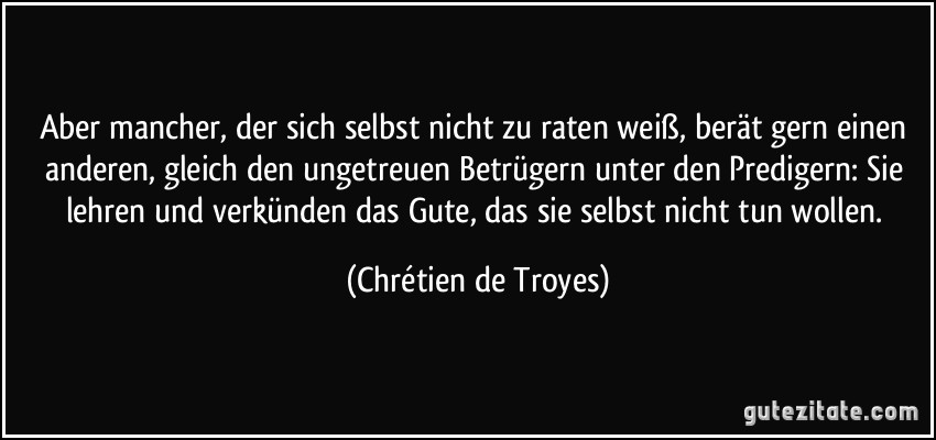 Aber mancher, der sich selbst nicht zu raten weiß, berät gern einen anderen, gleich den ungetreuen Betrügern unter den Predigern: Sie lehren und verkünden das Gute, das sie selbst nicht tun wollen. (Chrétien de Troyes)