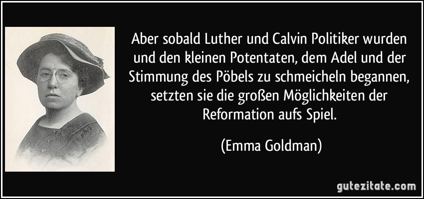 Aber sobald Luther und Calvin Politiker wurden und den kleinen Potentaten, dem Adel und der Stimmung des Pöbels zu schmeicheln begannen, setzten sie die großen Möglichkeiten der Reformation aufs Spiel. (Emma Goldman)