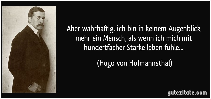 Aber wahrhaftig, ich bin in keinem Augenblick mehr ein Mensch, als wenn ich mich mit hundertfacher Stärke leben fühle... (Hugo von Hofmannsthal)