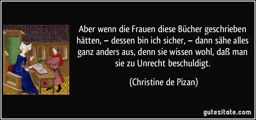 Aber wenn die Frauen diese Bücher geschrieben hätten, – dessen bin ich sicher, – dann sähe alles ganz anders aus, denn sie wissen wohl, daß man sie zu Unrecht beschuldigt. (Christine de Pizan)