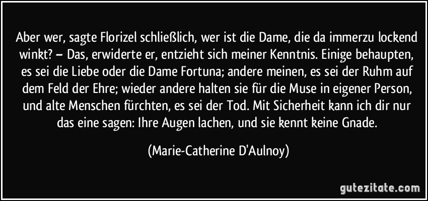 Aber wer, sagte Florizel schließlich, wer ist die Dame, die da immerzu lockend winkt? – Das, erwiderte er, entzieht sich meiner Kenntnis. Einige behaupten, es sei die Liebe oder die Dame Fortuna; andere meinen, es sei der Ruhm auf dem Feld der Ehre; wieder andere halten sie für die Muse in eigener Person, und alte Menschen fürchten, es sei der Tod. Mit Sicherheit kann ich dir nur das eine sagen: Ihre Augen lachen, und sie kennt keine Gnade. (Marie-Catherine D'Aulnoy)