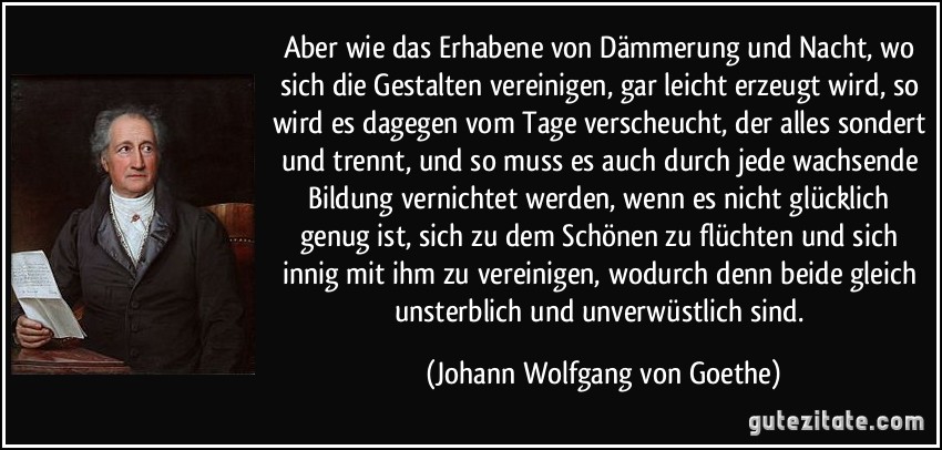 Aber wie das Erhabene von Dämmerung und Nacht, wo sich die Gestalten vereinigen, gar leicht erzeugt wird, so wird es dagegen vom Tage verscheucht, der alles sondert und trennt, und so muss es auch durch jede wachsende Bildung vernichtet werden, wenn es nicht glücklich genug ist, sich zu dem Schönen zu flüchten und sich innig mit ihm zu vereinigen, wodurch denn beide gleich unsterblich und unverwüstlich sind. (Johann Wolfgang von Goethe)