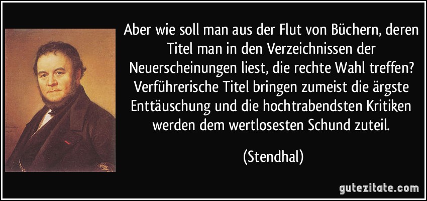 Aber wie soll man aus der Flut von Büchern, deren Titel man in den Verzeichnissen der Neuerscheinungen liest, die rechte Wahl treffen? Verführerische Titel bringen zumeist die ärgste Enttäuschung und die hochtrabendsten Kritiken werden dem wertlosesten Schund zuteil. (Stendhal)