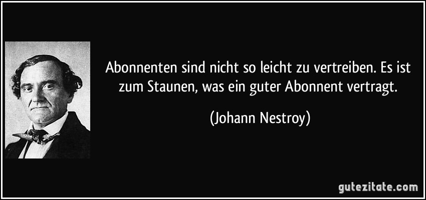 Abonnenten sind nicht so leicht zu vertreiben. Es ist zum Staunen, was ein guter Abonnent vertragt. (Johann Nestroy)