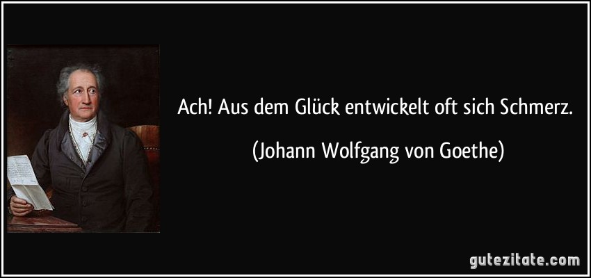 Ach! Aus dem Glück entwickelt oft sich Schmerz. (Johann Wolfgang von Goethe)