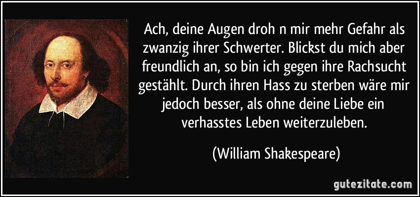 Ach, deine Augen droh n mir mehr Gefahr als zwanzig ihrer Schwerter. Blickst du mich aber freundlich an, so bin ich gegen ihre Rachsucht gestählt. Durch ihren Hass zu sterben wäre mir jedoch besser, als ohne deine Liebe ein verhasstes Leben weiterzuleben. (William Shakespeare)