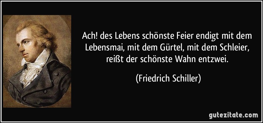 Ach! des Lebens schönste Feier endigt mit dem Lebensmai, mit dem Gürtel, mit dem Schleier, reißt der schönste Wahn entzwei. (Friedrich Schiller)