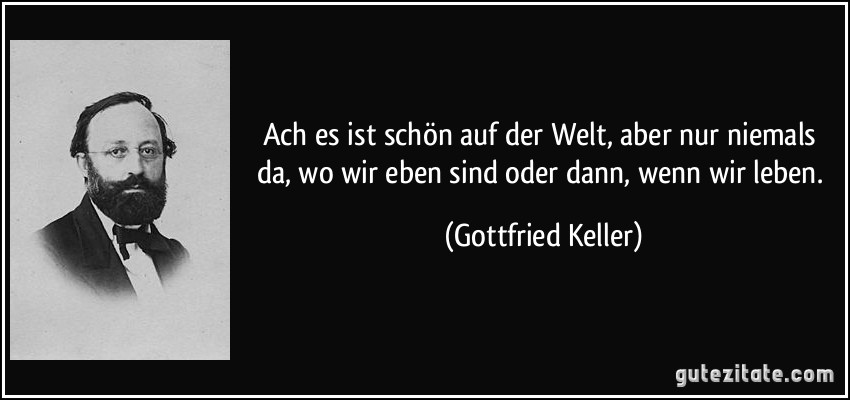 Ach es ist schön auf der Welt, aber nur niemals da, wo wir eben sind oder dann, wenn wir leben. (Gottfried Keller)
