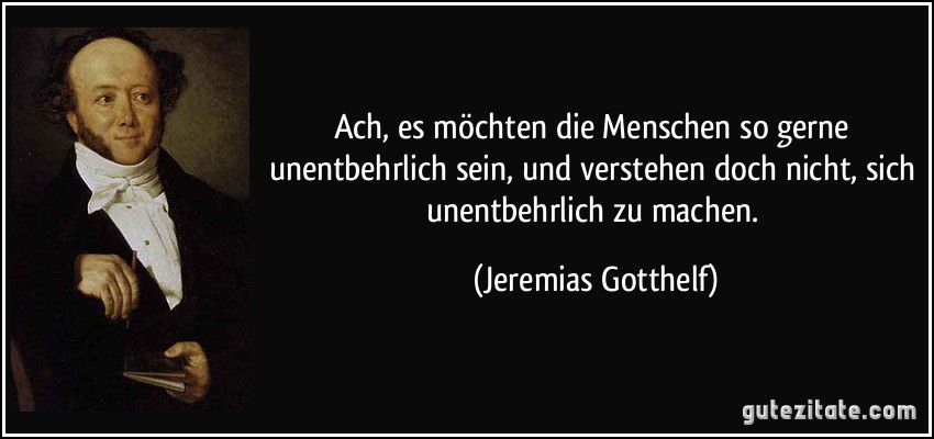 Ach, es möchten die Menschen so gerne unentbehrlich sein, und verstehen doch nicht, sich unentbehrlich zu machen. (Jeremias Gotthelf)