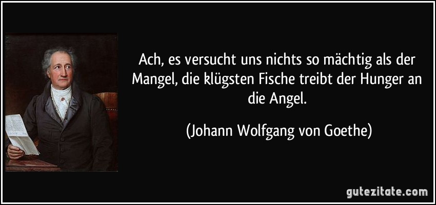 Ach, es versucht uns nichts so mächtig als der Mangel, die klügsten Fische treibt der Hunger an die Angel. (Johann Wolfgang von Goethe)