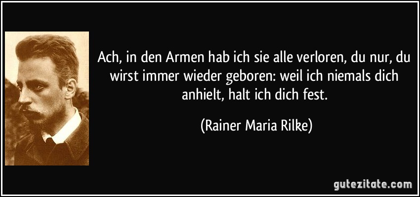 Ach, in den Armen hab ich sie alle verloren, du nur, du wirst immer wieder geboren: weil ich niemals dich anhielt, halt ich dich fest. (Rainer Maria Rilke)