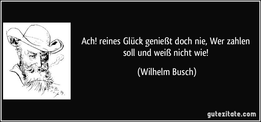 Ach! reines Glück genießt doch nie, / Wer zahlen soll und weiß nicht wie! (Wilhelm Busch)
