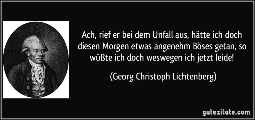 Ach, rief er bei dem Unfall aus, hätte ich doch diesen Morgen etwas angenehm Böses getan, so wüßte ich doch weswegen ich jetzt leide! (Georg Christoph Lichtenberg)