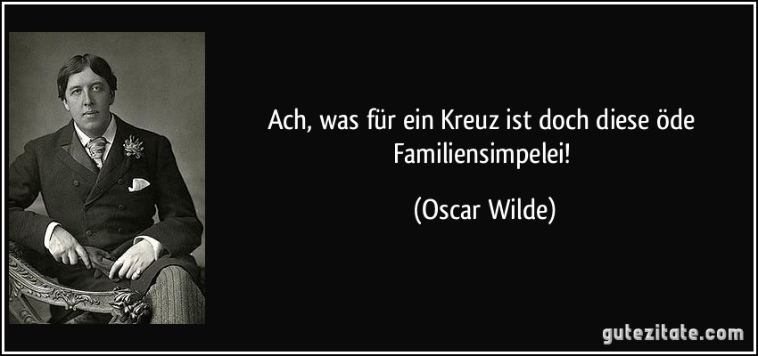 Ach, was für ein Kreuz ist doch diese öde Familiensimpelei! (Oscar Wilde)