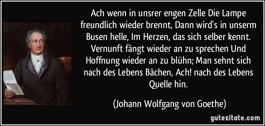 Ach wenn in unsrer engen Zelle / Die Lampe freundlich wieder brennt, / Dann wird's in unserm Busen helle, / Im Herzen, das sich selber kennt. / Vernunft fängt wieder an zu sprechen / Und Hoffnung wieder an zu blühn; / Man sehnt sich nach des Lebens Bächen, / Ach! nach des Lebens Quelle hin. (Johann Wolfgang von Goethe)