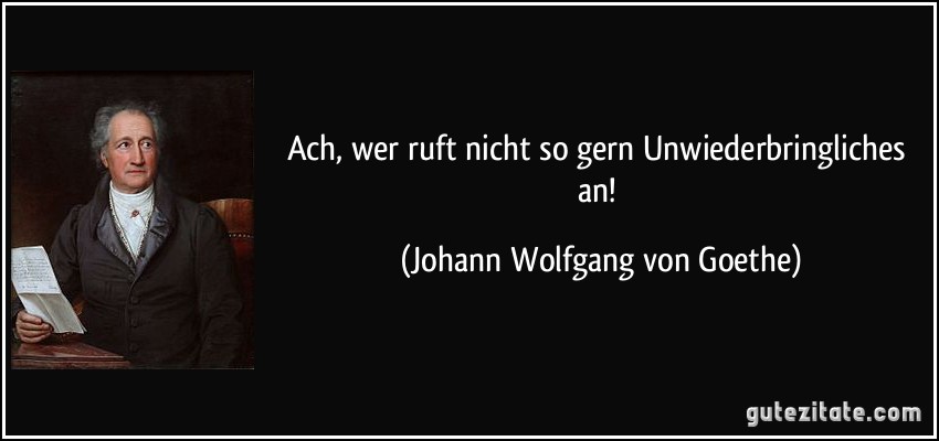 Ach, wer ruft nicht so gern Unwiederbringliches an! (Johann Wolfgang von Goethe)