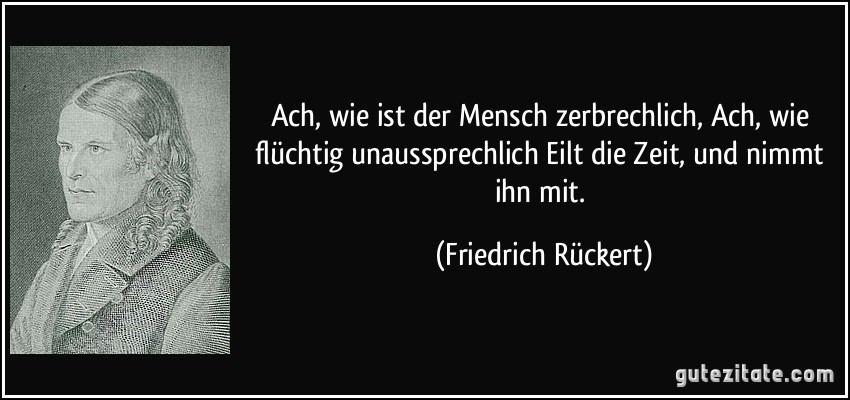 Ach, wie ist der Mensch zerbrechlich, / Ach, wie flüchtig unaussprechlich / Eilt die Zeit, und nimmt ihn mit. (Friedrich Rückert)