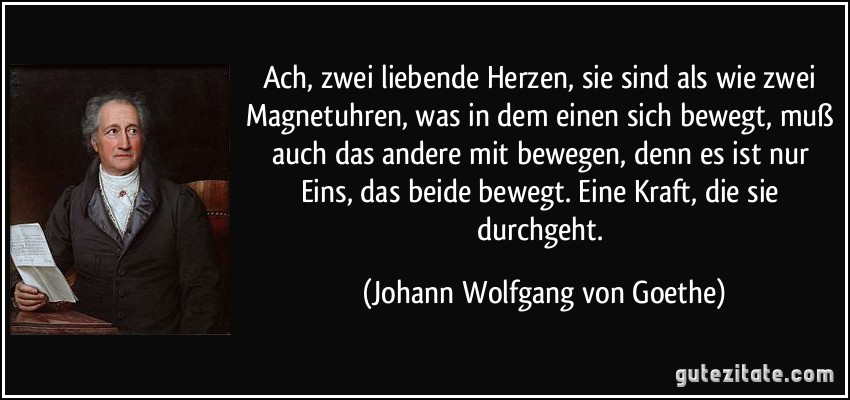 Ach, zwei liebende Herzen, sie sind als wie zwei Magnetuhren, was in dem einen sich bewegt, muß auch das andere mit bewegen, denn es ist nur Eins, das beide bewegt. Eine Kraft, die sie durchgeht. (Johann Wolfgang von Goethe)