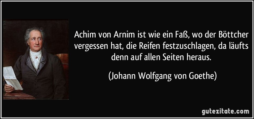 Achim von Arnim ist wie ein Faß, wo der Böttcher vergessen hat, die Reifen festzuschlagen, da läufts denn auf allen Seiten heraus. (Johann Wolfgang von Goethe)